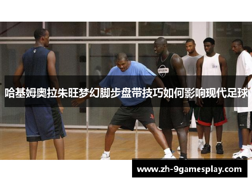 哈基姆奥拉朱旺梦幻脚步盘带技巧如何影响现代足球